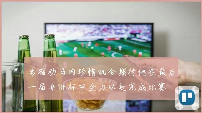 名宿劝马内珍惜机会期待他在最后一届非洲杯中全力以赴完成比赛