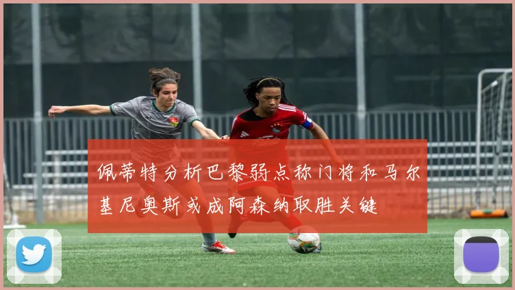 佩蒂特分析巴黎弱点称门将和马尔基尼奥斯或成阿森纳取胜关键