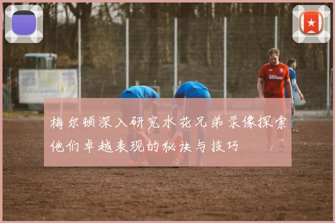梅尔顿深入研究水花兄弟录像探索他们卓越表现的秘诀与技巧