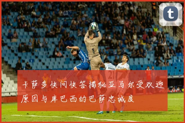 卡萨多快问快答揭秘亚马尔受欢迎原因与库巴西的巴萨忠诚度