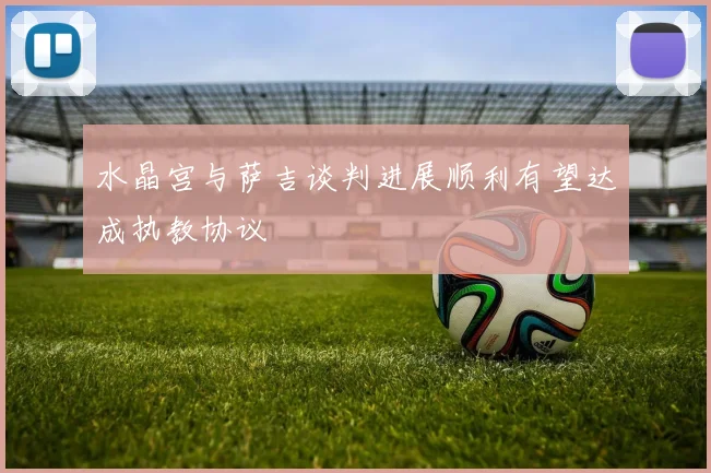 水晶宫与萨吉谈判进展顺利有望达成执教协议