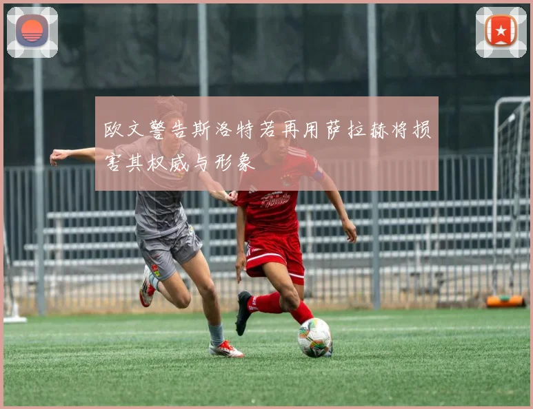 欧文警告斯洛特若再用萨拉赫将损害其权威与形象