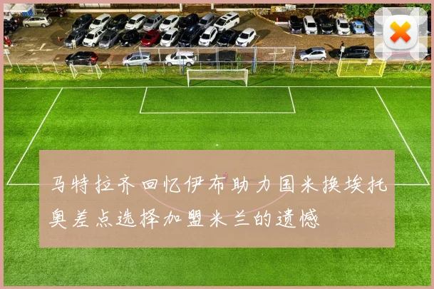 马特拉齐回忆伊布助力国米换埃托奥差点选择加盟米兰的遗憾