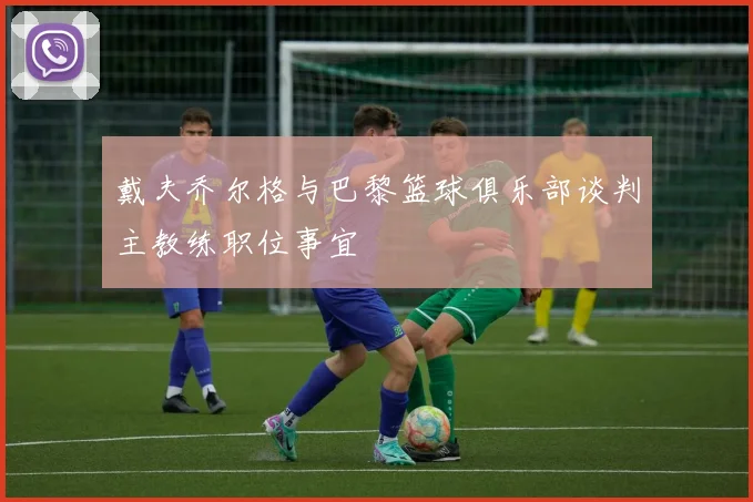 戴夫乔尔格与巴黎篮球俱乐部谈判主教练职位事宜