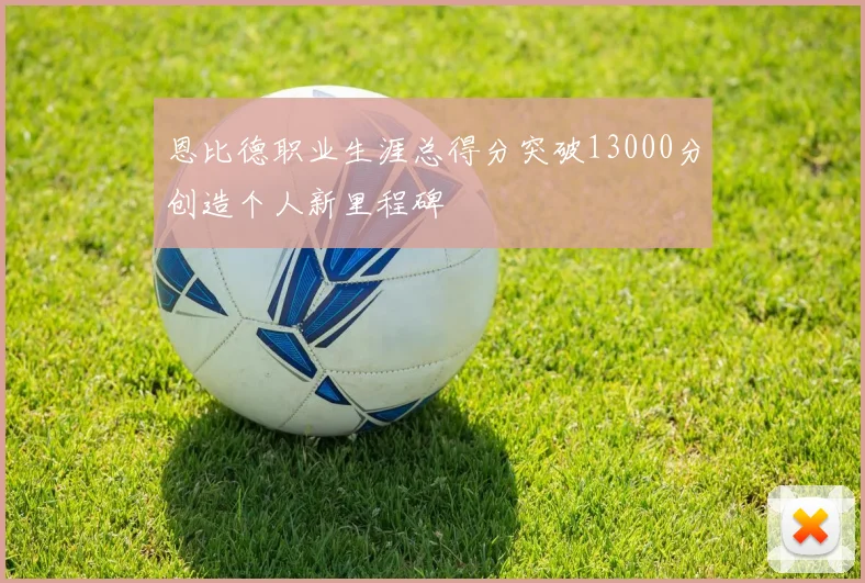 恩比德职业生涯总得分突破13000分创造个人新里程碑
