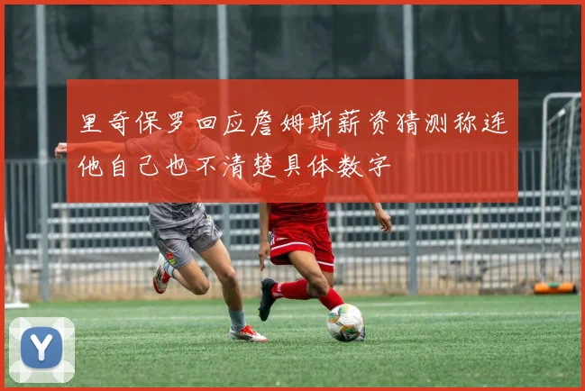 里奇保罗回应詹姆斯薪资猜测称连他自己也不清楚具体数字