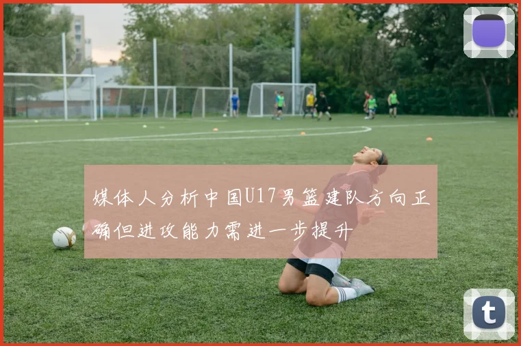 媒体人分析中国U17男篮建队方向正确但进攻能力需进一步提升
