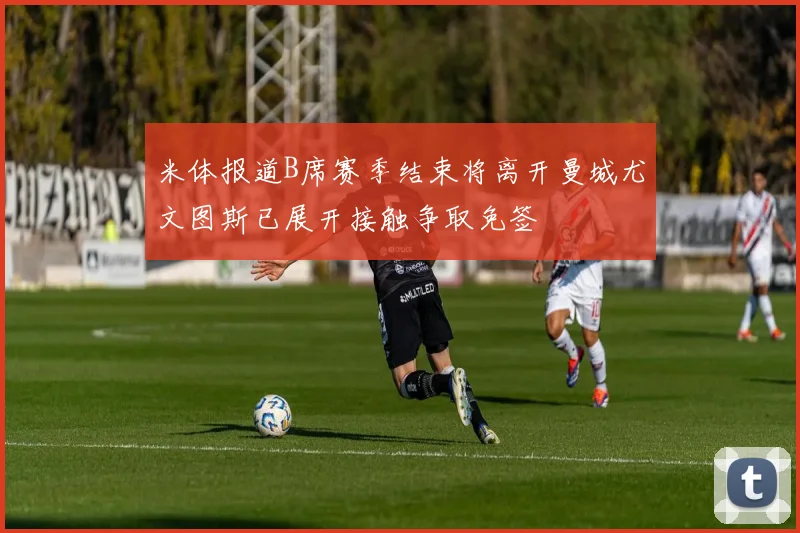 米体报道B席赛季结束将离开曼城尤文图斯已展开接触争取免签