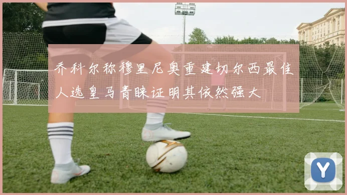 乔科尔称穆里尼奥重建切尔西最佳人选皇马青睐证明其依然强大