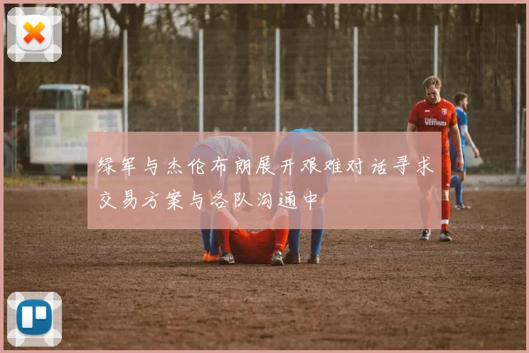 绿军与杰伦布朗展开艰难对话寻求交易方案与各队沟通中