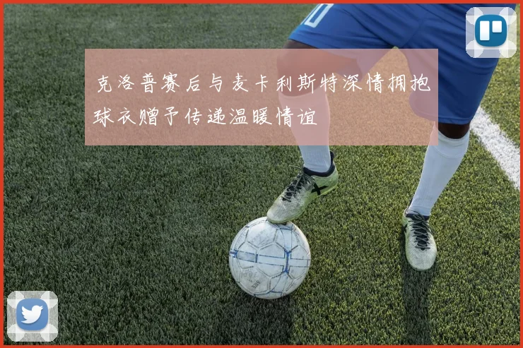 克洛普赛后与麦卡利斯特深情拥抱球衣赠予传递温暖情谊