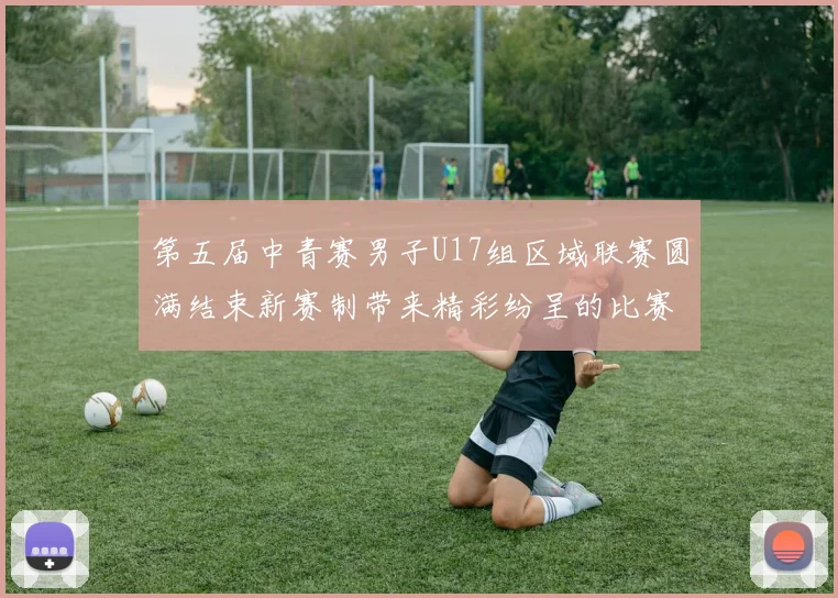 第五届中青赛男子U17组区域联赛圆满结束新赛制带来精彩纷呈的比赛体验