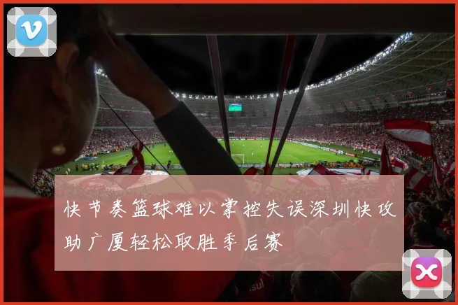 快节奏篮球难以掌控失误深圳快攻助广厦轻松取胜季后赛