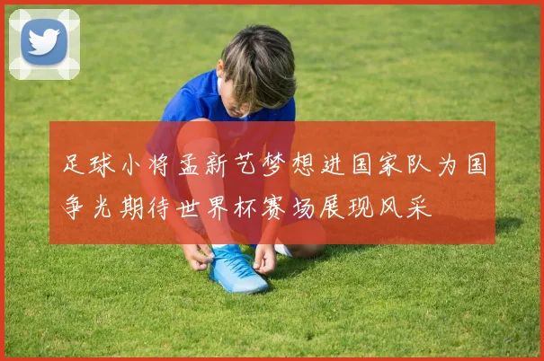 足球小将孟新艺梦想进国家队为国争光期待世界杯赛场展现风采