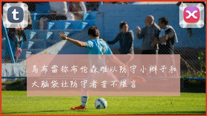 乌布雷称布伦森难以防守小辫子和大脑袋让防守者苦不堪言