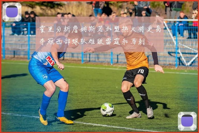霍里分析詹姆斯若加盟热火将更易夺冠西部球队难敌雷霆和马刺