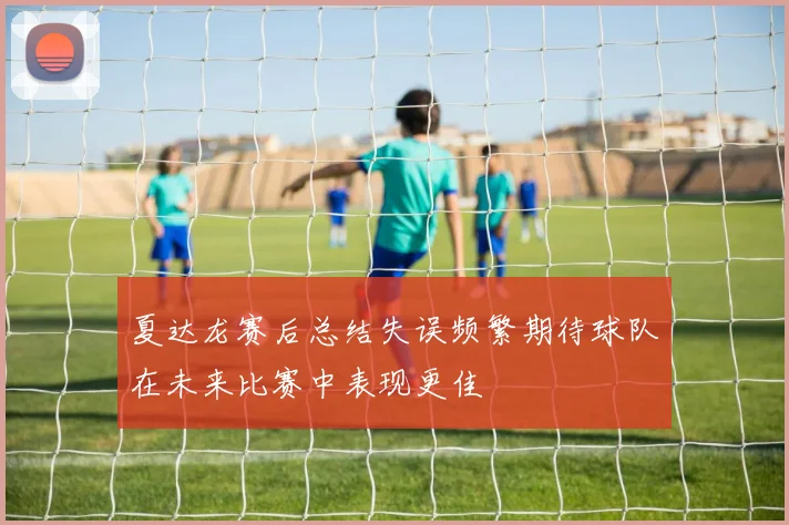 夏达龙赛后总结失误频繁期待球队在未来比赛中表现更佳