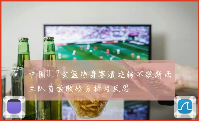 中国U17女篮热身赛遭逆转不敌新西兰队首尝败绩分析与反思