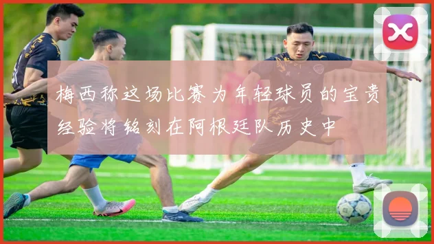 梅西称这场比赛为年轻球员的宝贵经验将铭刻在阿根廷队历史中