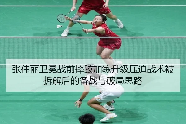 张伟丽卫冕战前摔跤加练升级压迫战术被拆解后的备战与破局思路